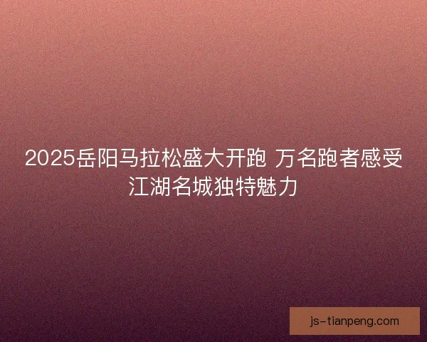 2025岳阳马拉松盛大开跑 万名跑者感受江湖名城独特魅力 2025岳阳马拉松盛大开跑 万名跑者感受江湖名城独特魅力