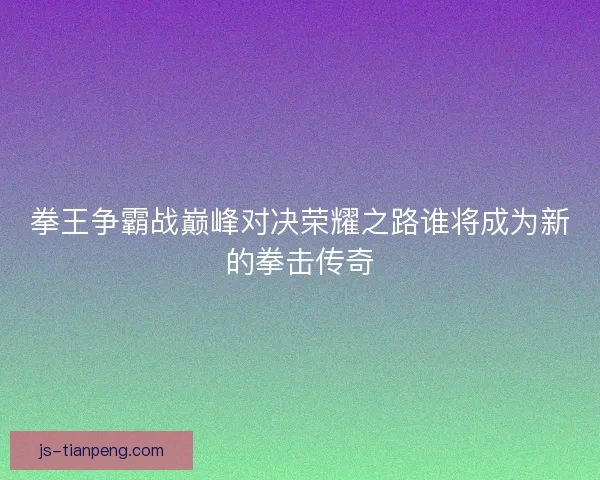 拳王争霸战巅峰对决荣耀之路谁将成为新的拳击传奇