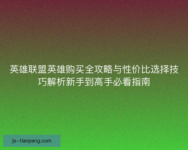英雄联盟英雄购买全攻略与性价比选择技巧解析新手到高手必看指南