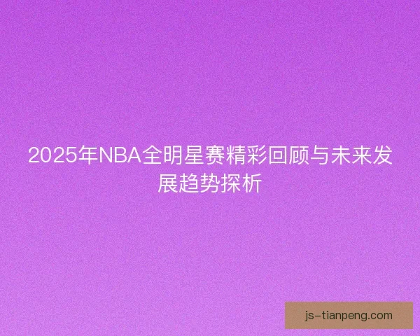 2025年NBA全明星赛精彩回顾与未来发展趋势探析
