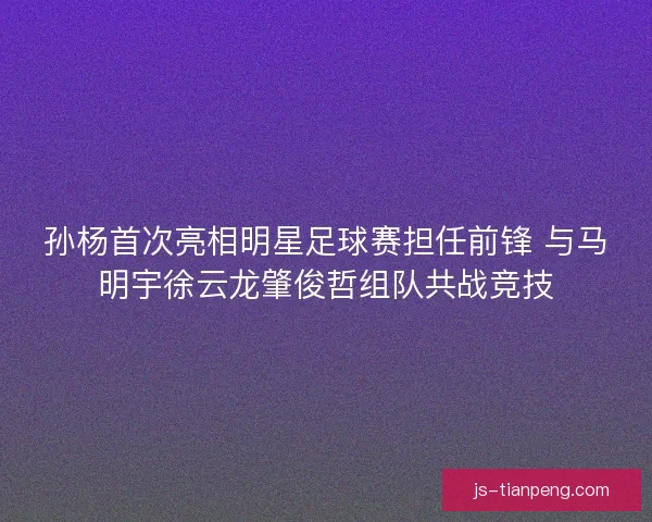 孙杨首次亮相明星足球赛担任前锋 与马明宇徐云龙肇俊哲组队共战竞技
