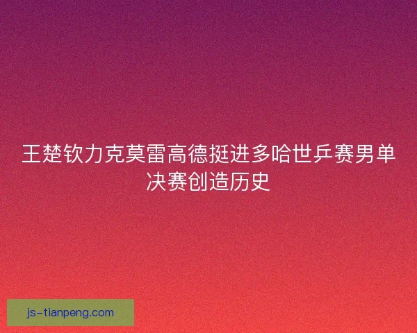王楚钦力克莫雷高德挺进多哈世乒赛男单决赛创造历史