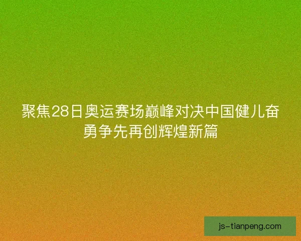 聚焦28日奥运赛场巅峰对决中国健儿奋勇争先再创辉煌新篇