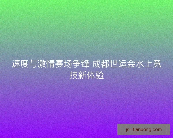 速度与激情赛场争锋 成都世运会水上竞技新体验