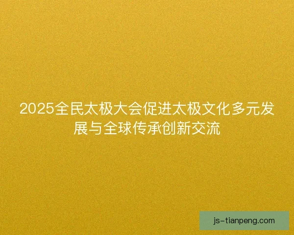 2025全民太极大会促进太极文化多元发展与全球传承创新交流