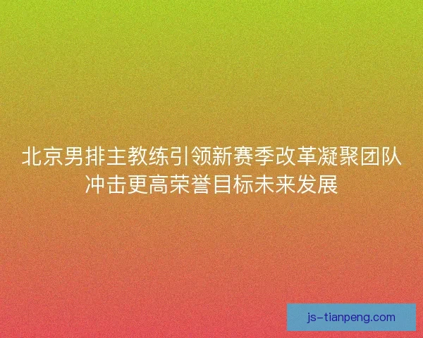北京男排主教练引领新赛季改革凝聚团队冲击更高荣誉目标未来发展
