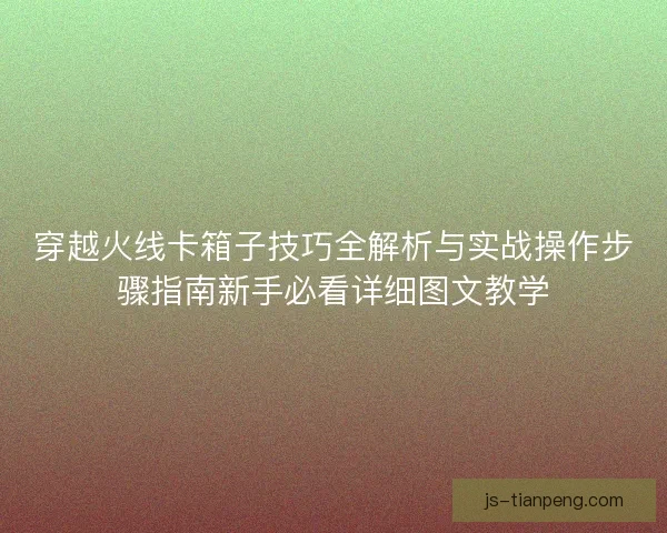 穿越火线卡箱子技巧全解析与实战操作步骤指南新手必看详细图文教学