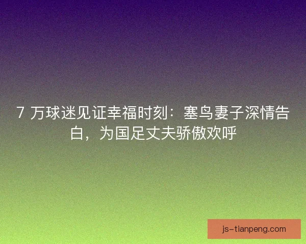 7 万球迷见证幸福时刻：塞鸟妻子深情告白，为国足丈夫骄傲欢呼