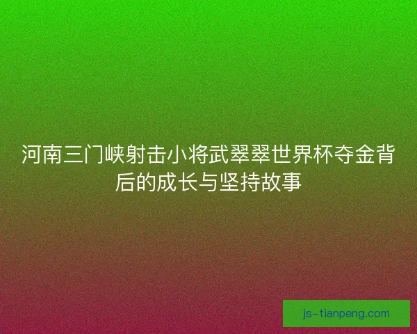 河南三门峡射击小将武翠翠世界杯夺金背后的成长与坚持故事 河南三门峡射击小将武翠翠世界杯夺金背后的成长与坚持故事