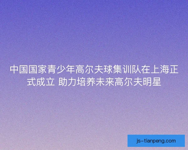 中国国家青少年高尔夫球集训队在上海正式成立 助力培养未来高尔夫明星