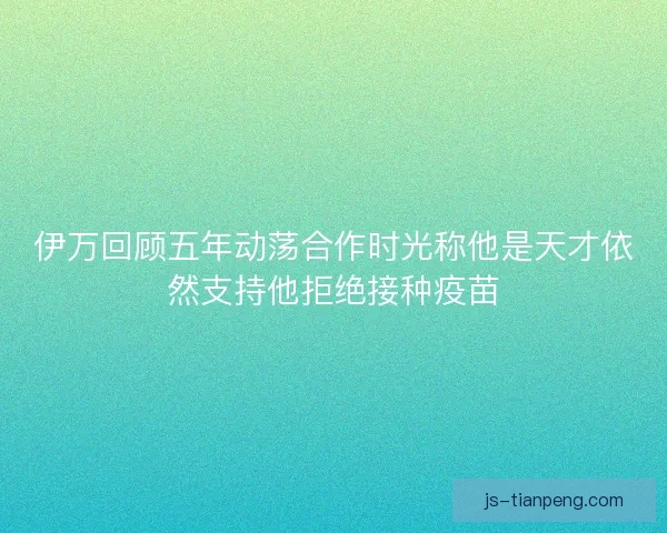 伊万回顾五年动荡合作时光称他是天才依然支持他拒绝接种疫苗