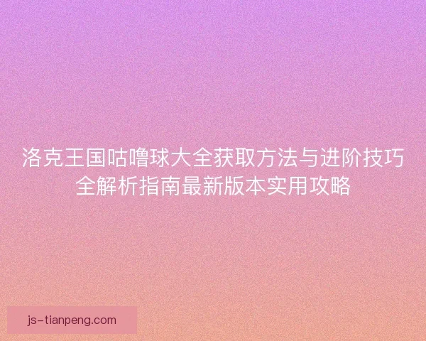 洛克王国咕噜球大全获取方法与进阶技巧全解析指南最新版本实用攻略
