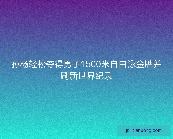 孙杨轻松夺得男子1500米自由泳金牌并刷新世界纪录 孙杨轻松夺得男子1500米自由泳金牌并刷新世界纪录