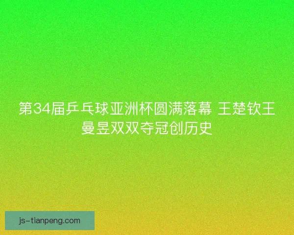 第34届乒乓球亚洲杯圆满落幕 王楚钦王曼昱双双夺冠创历史