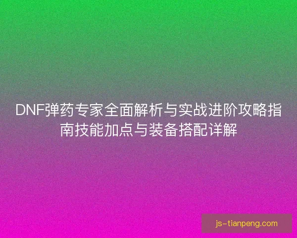 DNF弹药专家全面解析与实战进阶攻略指南技能加点与装备搭配详解 DNF弹药专家全面解析与实战进阶攻略指南技能加点与装备搭配详解