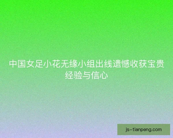 中国女足小花无缘小组出线遗憾收获宝贵经验与信心
