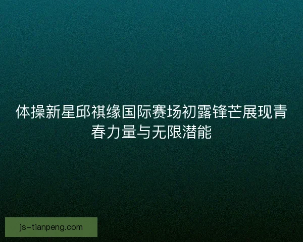体操新星邱祺缘国际赛场初露锋芒展现青春力量与无限潜能