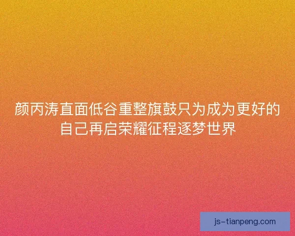 颜丙涛直面低谷重整旗鼓只为成为更好的自己再启荣耀征程逐梦世界