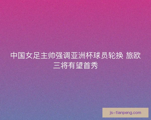 中国女足主帅强调亚洲杯球员轮换 旅欧三将有望首秀 中国女足主帅强调亚洲杯球员轮换 旅欧三将有望首秀