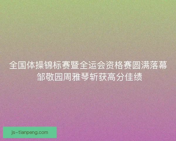 全国体操锦标赛暨全运会资格赛圆满落幕 邹敬园周雅琴斩获高分佳绩
