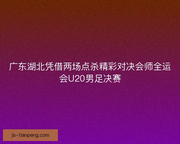 广东湖北凭借两场点杀精彩对决会师全运会U20男足决赛