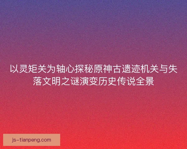 以灵矩关为轴心探秘原神古遗迹机关与失落文明之谜演变历史传说全景